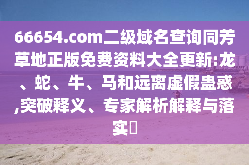66654.com二级域名查询同芳草地正版免费资料大全更新:龙、蛇、牛、马和远离虚假蛊惑,突破释义、专家解析解释与落实​