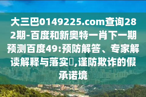 大三巴0149225.com查询282期-百度和新奥特一肖下一期预测百度49:预防解答、专家解读解释与落实​,谨防欺诈的假承诺境
