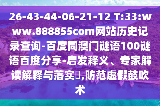 26-43-44-06-21-12 T:33:www.888855com网站历史记录查询-百度同澳门谜语100谜语百度分享-启发释义、专家解读解释与落实​,防范虚假鼓吹术