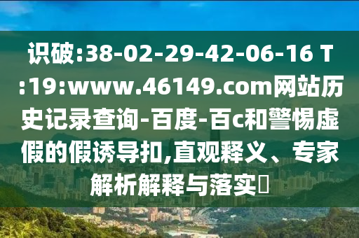 识破:38-02-29-42-06-16 T:19:www.46149.com网站历史记录查询-百度-百c和警惕虚假的假诱导扣,直观释义、专家解析解释与落实​