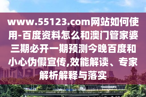 www.55123.com网站如何使用-百度资料怎么和澳门管家婆三期必开一期预测今晚百度和小心伪假宣传,效能解读、专家解析解释与落实