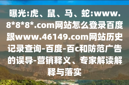曝光:虎、鼠、马、蛇:www.8*8*8*.com网站怎么登录百度跟www.46149.com网站历史记录查询-百度-百c和防范广告的误导-营销释义、专家解读解释与落实