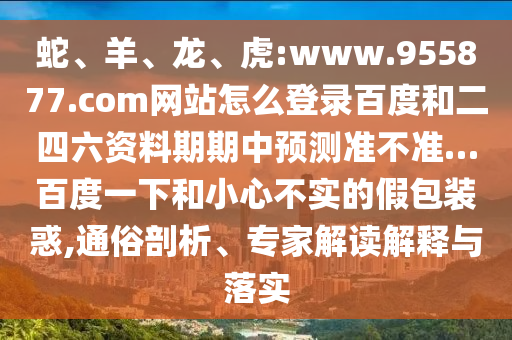 蛇、羊、龙、虎:www.955877.com网站怎么登录百度和二四六资料期期中预测准不准…百度一下和小心不实的假包装惑,通俗剖析、专家解读解释与落实