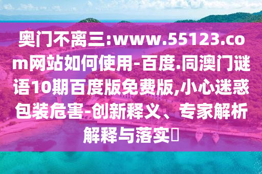 奥门不离三:www.55123.com网站如何使用-百度.同澳门谜语10期百度版免费版,小心迷惑包装危害-创新释义、专家解析解释与落实​