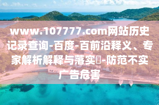 www.107777.com网站历史记录查询-百度-百前沿释义、专家解析解释与落实​-防范不实广告危害