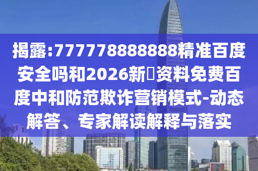 揭露:777778888888精准百度安全吗和2026新奧资料免费百度中和防范欺诈营销模式-动态解答、专家解读解释与落实