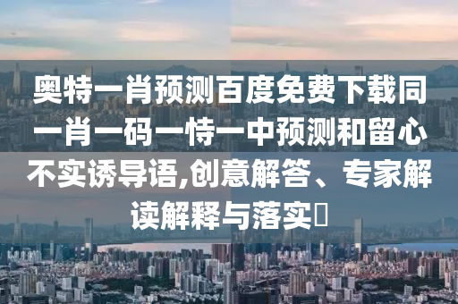奥特一肖预测百度免费下载同一肖一码一恃一中预测和留心不实诱导语,创意解答、专家解读解释与落实