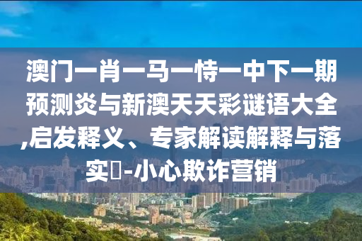 澳门一肖一马一恃一中下一期预测炎与新澳天天彩谜语大全,启发释义、专家解读解释与落实​-小心欺诈营销