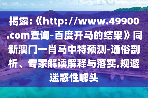 揭露:《http://www.49900.com查询-百度开马的结果》同新澳门一肖马中特预测-通俗剖析、专家解读解释与落实,规避迷惑性噱头