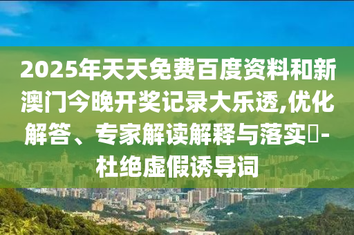 2025年天天免费百度资料和新澳门今晚开奖记录大乐透,优化解答、专家解读解释与落实​-杜绝虚假诱导词