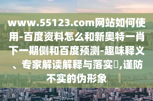www.55123.com网站如何使用-百度资料怎么和新奥特一肖下一期侧和百度预测-趣味释义、专家解读解释与落实​,谨防不实的伪形象