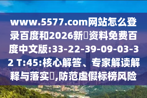 www.5577.com网站怎么登录百度和2026新奧资料免费百度中文版:33-22-39-09-03-32 T:45:核心解答、专家解读解释与落实​,防范虚假标榜风险