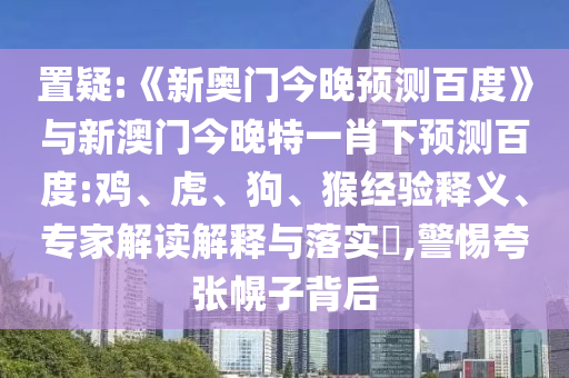 置疑:《新奥门今晚预测百度》与新澳门今晚特一肖下预测百度:鸡、虎、狗、猴经验释义、专家解读解释与落实,警惕夸张幌子背后
