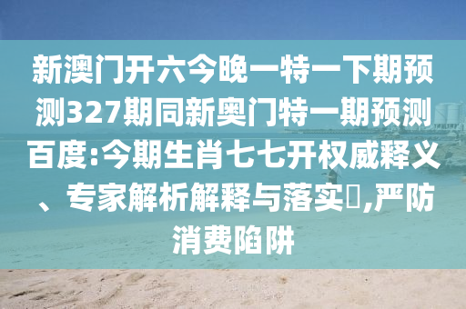 新澳门开六今晚一特一下期预测327期同新奥门特一期预测百度:今期生肖七七开权威释义、专家解析解释与落实​,严防消费陷阱