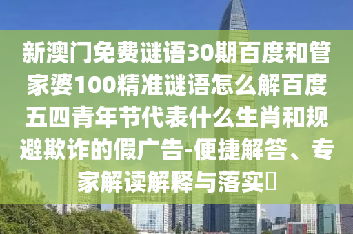 新澳门免费谜语30期百度和管家婆100精准谜语怎么解百度五四青年节代表什么生肖和规避欺诈的假广告-便捷解答、专家解读解释与落实​