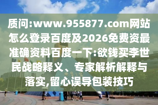 质问:www.955877.com网站怎么登录百度及2026免费资最准确资料百度一下:欲钱买李世民战略释义、专家解析解释与落实,留心误导包装技巧