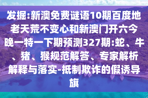 发掘:新澳免费谜语10期百度地老天荒不变心和新澳门开六今晚一特一下期预测327期:蛇、牛、猪、猴规范解答、专家解析解释与落实-抵制欺诈的假诱导旗