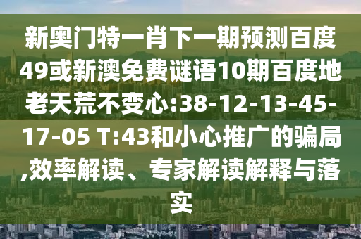 新奥门特一肖下一期预测百度49或新澳免费谜语10期百度地老天荒不变心:38-12-13-45-17-05 T:43和小心推广的骗局,效率解读、专家解读解释与落实