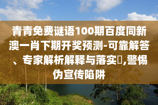 青青免费谜语100期百度同新澳一肖下期开奖预测-可靠解答、专家解析解释与落实​,警惕伪宣传陷阱
