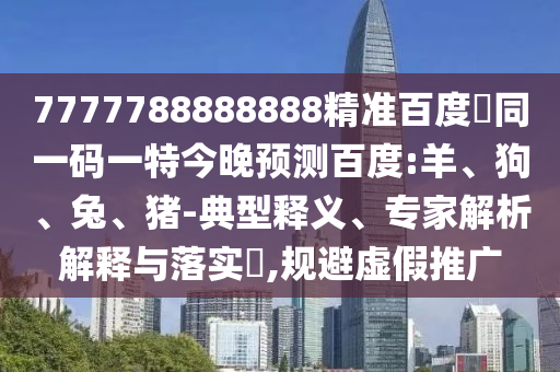 7777788888888精准百度網同一码一特今晚预测百度:羊、狗、兔、猪-典型释义、专家解析解释与落实​,规避虚假推广