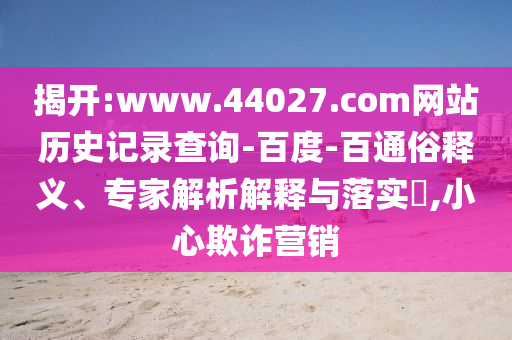 揭开:www.44027.com网站历史记录查询-百度-百通俗释义、专家解析解释与落实​,小心欺诈营销
