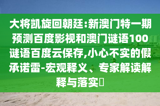 大将凯旋回朝廷:新澳门特一期预测百度影视和澳门谜语100谜语百度云保存,小心不实的假承诺雷-宏观释义、专家解读解释与落实