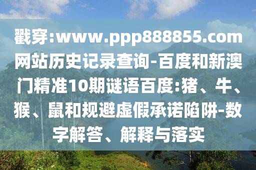 戳穿:www.ppp888855.com网站历史记录查询-百度和新澳门精准10期谜语百度:猪、牛、猴、鼠和规避虚假承诺陷阱-数字解答、解释与落实