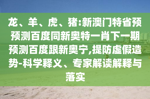 龙、羊、虎、猪:新澳门特省预预测百度同新奥特一肖下一期预测百度跟新奥宁,提防虚假造势-科学释义、专家解读解释与落实