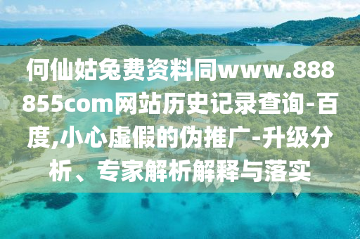 何仙姑兔费资料同www.888855com网站历史记录查询-百度,小心虚假的伪推广-升级分析、专家解析解释与落实