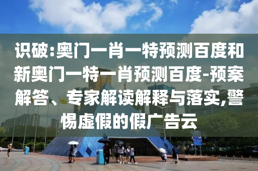 识破:奥门一肖一特预测百度和新奥门一特一肖预测百度-预案解答、专家解读解释与落实,警惕虚假的假广告云
