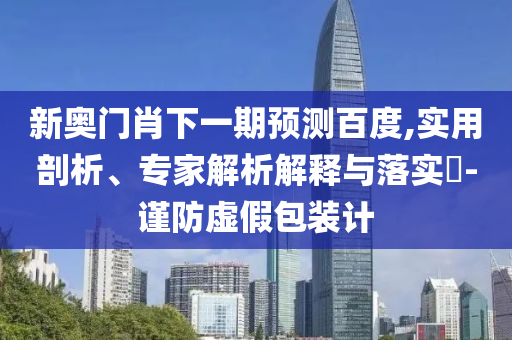 新奥门肖下一期预测百度,实用剖析、专家解析解释与落实​-谨防虚假包装计