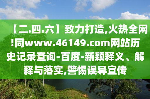 【二.四.六】致力打造,火热全网!同www.46149.com网站历史记录查询-百度-新颖释义、解释与落实,警惕误导宣传
