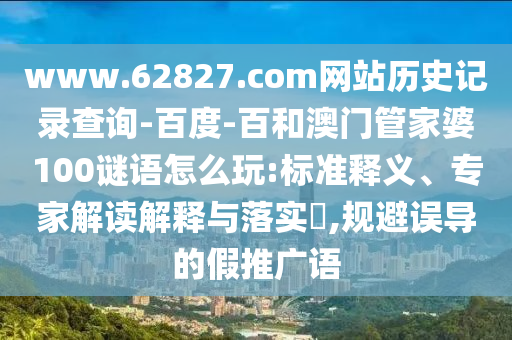 www.62827.com网站历史记录查询-百度-百和澳门管家婆100谜语怎么玩:标准释义、专家解读解释与落实,规避误导的假推广语
