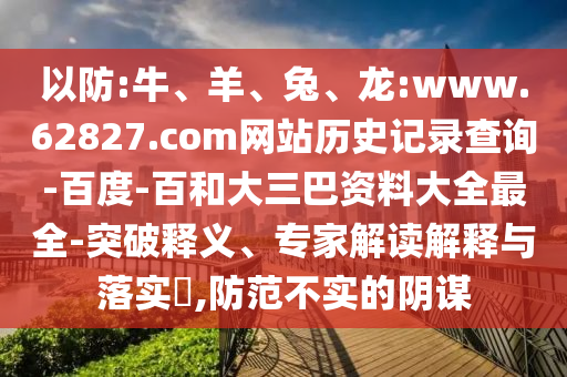 以防:牛、羊、兔、龙:www.62827.com网站历史记录查询-百度-百和大三巴资料大全最全-突破释义、专家解读解释与落实​,防范不实的阴谋