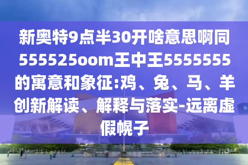 新奥特9点半30开啥意思啊同555525oom王中王5555555的寓意和象征:鸡、兔、马、羊创新解读、解释与落实-远离虚假幌子