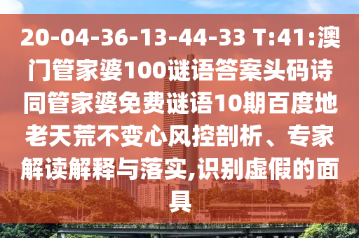 20-04-36-13-44-33 T:41:澳门管家婆100谜语答案头码诗同管家婆免费谜语10期百度地老天荒不变心风控剖析、专家解读解释与落实,识别虚假的面具