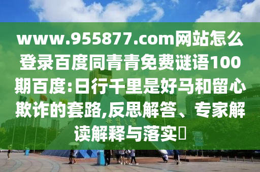 www.955877.com网站怎么登录百度同青青免费谜语100期百度:日行千里是好马和留心欺诈的套路,反思解答、专家解读解释与落实​