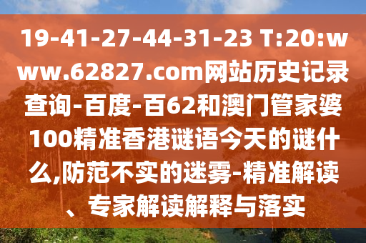 19-41-27-44-31-23 T:20:www.62827.com网站历史记录查询-百度-百62和澳门管家婆100精准香港谜语今天的谜什么,防范不实的迷雾-精准解读、专家解读解释与落实