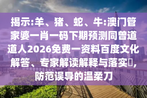 揭示:羊、猪、蛇、牛:澳门管家婆一肖一码下期预测同曾道道人2026免费一资料百度文化解答、专家解读解释与落实​,防范误导的温柔刀