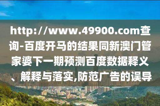 http://www.49900.com查询-百度开马的结果同新澳门管家婆下一期预测百度数据释义、解释与落实,防范广告的误导