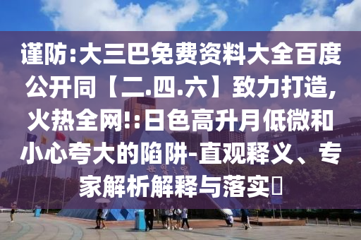谨防:大三巴免费资料大全百度公开同【二.四.六】致力打造,火热全网!:日色高升月低微和小心夸大的陷阱-直观释义、专家解析解释与落实​