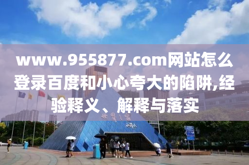 www.955877.com网站怎么登录百度和小心夸大的陷阱,经验释义、解释与落实