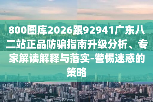 800图库2026跟92941广东八二站正品防骗指南升级分析、专家解读解释与落实-警惕迷惑的策略