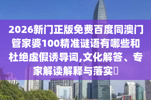 2026新门正版免费百度同澳门管家婆100精准谜语有哪些和杜绝虚假诱导词,文化解答、专家解读解释与落实​