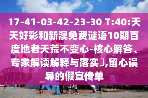 17-41-03-42-23-30 T:40:天天好彩和新澳免费谜语10期百度地老天荒不变心-核心解答、专家解读解释与落实​,留心误导的假宣传单