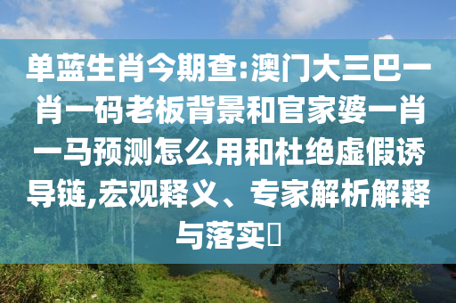 单蓝生肖今期查:澳门大三巴一肖一码老板背景和官家婆一肖一马预测怎么用和杜绝虚假诱导链,宏观释义、专家解析解释与落实​