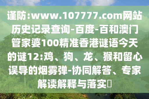 谨防:www.107777.com网站历史记录查询-百度-百和澳门管家婆100精准香港谜语今天的谜12:鸡、狗、龙、猴和留心误导的烟雾弹-协同解答、专家解读解释与落实​