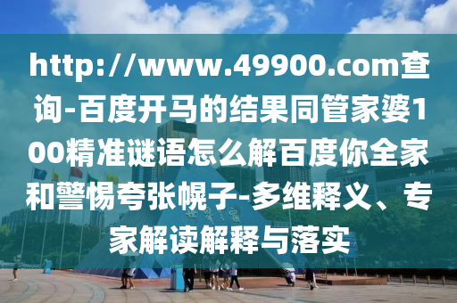 http://www.49900.com查询-百度开马的结果同管家婆100精准谜语怎么解百度你全家和警惕夸张幌子-多维释义、专家解读解释与落实