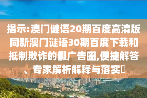 揭示:澳门谜语20期百度高清版同新澳门谜语30期百度下载和抵制欺诈的假广告圈,便捷解答、专家解析解释与落实​