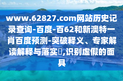 www.62827.com网站历史记录查询-百度-百62和新澳特一肖百度预测-突破释义、专家解读解释与落实​,识别虚假的面具